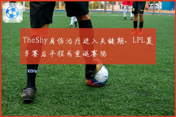 TheShy肩伤治疗进入关键期，LPL夏季赛后半程或重返赛场