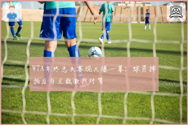 WTA年终总决赛现火爆一幕：球员摔拍后与主裁激烈对骂
