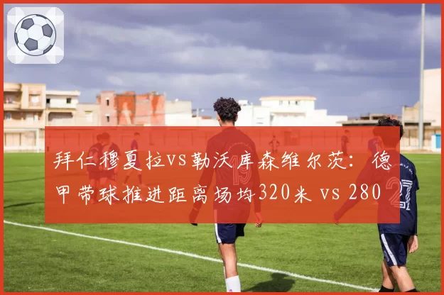 拜仁穆夏拉vs勒沃库森维尔茨：德甲带球推进距离场均320米 vs 280米，纵深突破成战术核心
