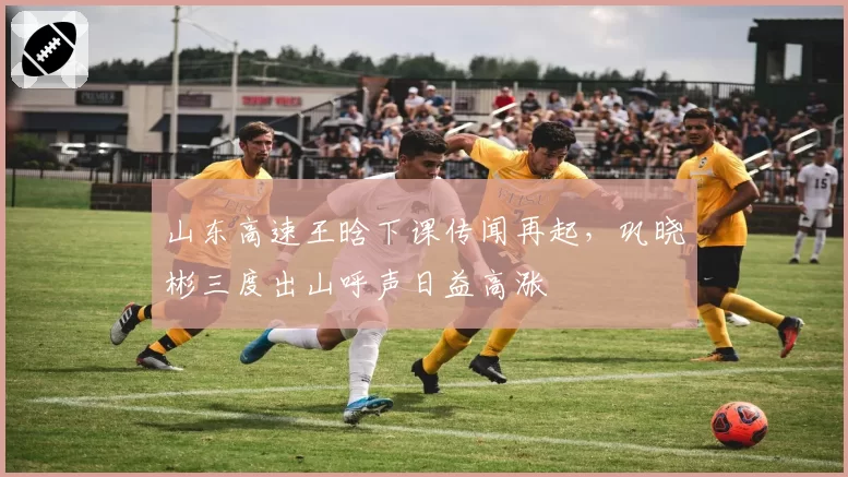 山东高速王晗下课传闻再起，巩晓彬三度出山呼声日益高涨