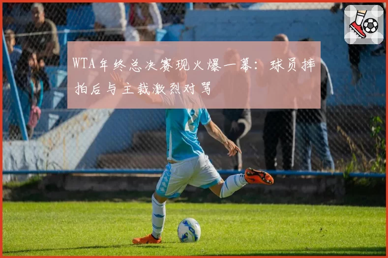 WTA年终总决赛现火爆一幕：球员摔拍后与主裁激烈对骂