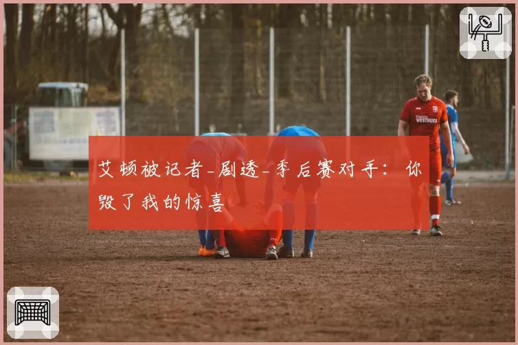 艾顿被记者_剧透_季后赛对手:你毁了我的惊喜